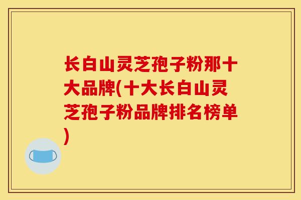 长白山灵芝孢子粉那十大品牌(十大长白山灵芝孢子粉品牌排名榜单)