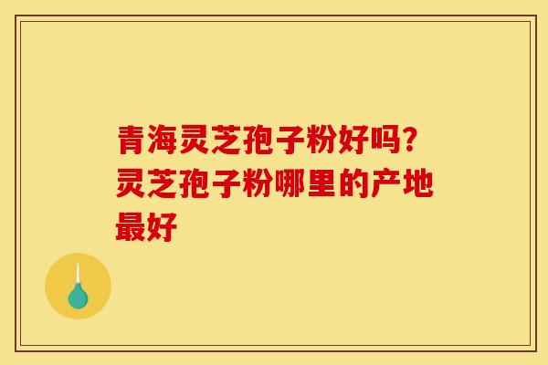 青海灵芝孢子粉好吗？灵芝孢子粉哪里的产地最好