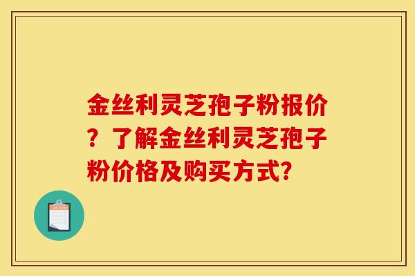 金丝利灵芝孢子粉报价？了解金丝利灵芝孢子粉价格及购买方式？
