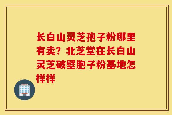 长白山灵芝孢子粉哪里有卖？北芝堂在长白山灵芝破壁胞子粉基地怎样样