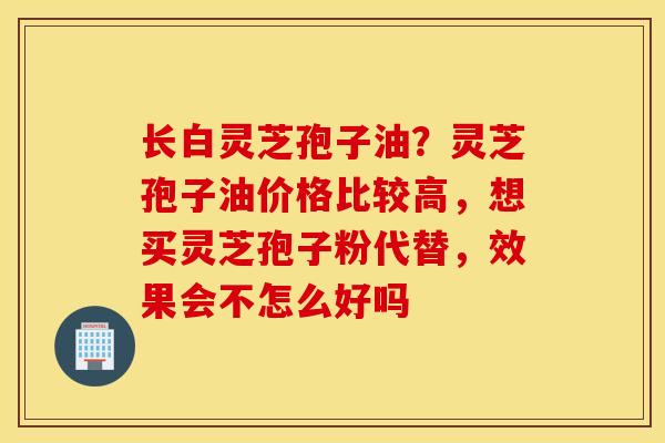 长白灵芝孢子油？灵芝孢子油价格比较高，想买灵芝孢子粉代替，效果会不怎么好吗