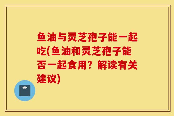 鱼油与灵芝孢子能一起吃(鱼油和灵芝孢子能否一起食用？解读有关建议)