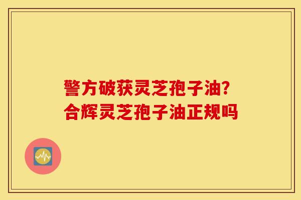警方破获灵芝孢子油？合辉灵芝孢子油正规吗
