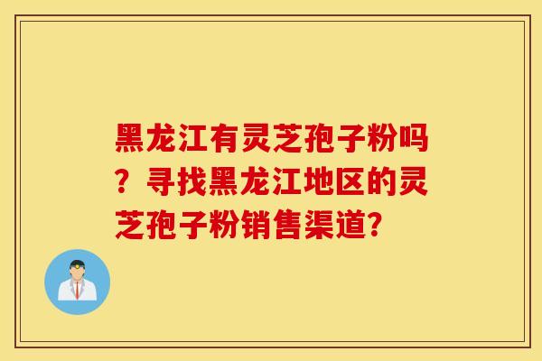 黑龙江有灵芝孢子粉吗？寻找黑龙江地区的灵芝孢子粉销售渠道？