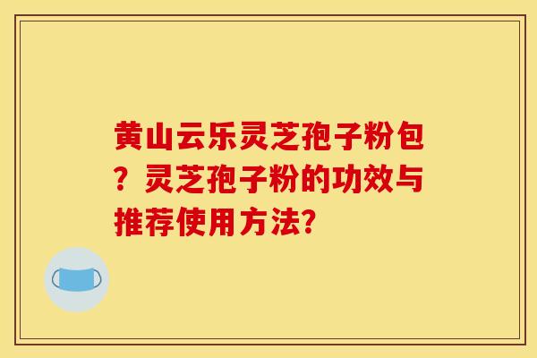 黄山云乐灵芝孢子粉包？灵芝孢子粉的功效与推荐使用方法？