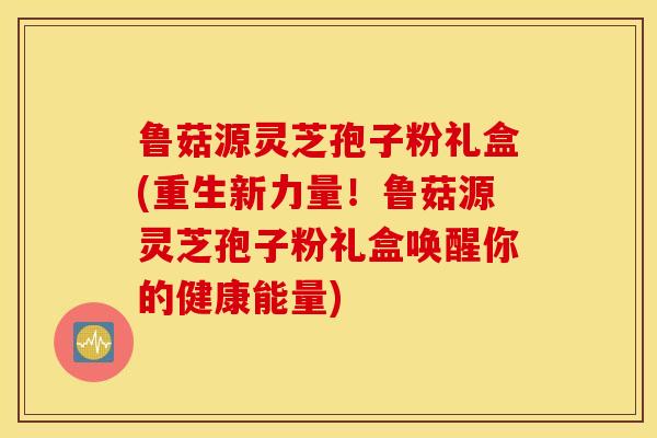 鲁菇源灵芝孢子粉礼盒(重生新力量！鲁菇源灵芝孢子粉礼盒唤醒你的健康能量)
