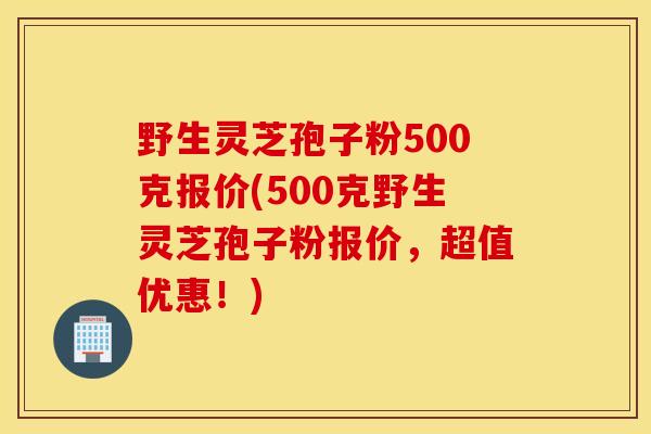野生灵芝孢子粉500克报价(500克野生灵芝孢子粉报价，超值优惠！)