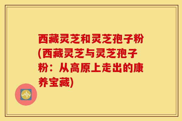 西藏灵芝和灵芝孢子粉(西藏灵芝与灵芝孢子粉：从高原上走出的康养宝藏)