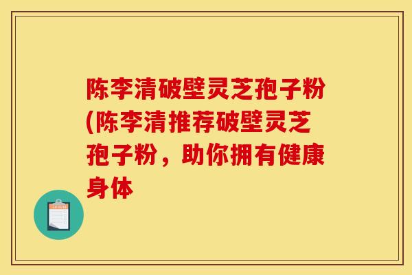陈李清破壁灵芝孢子粉(陈李清推荐破壁灵芝孢子粉，助你拥有健康身体