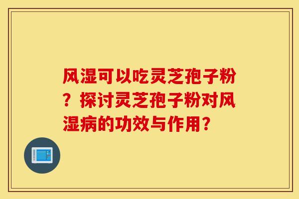 风湿可以吃灵芝孢子粉？探讨灵芝孢子粉对风湿病的功效与作用？
