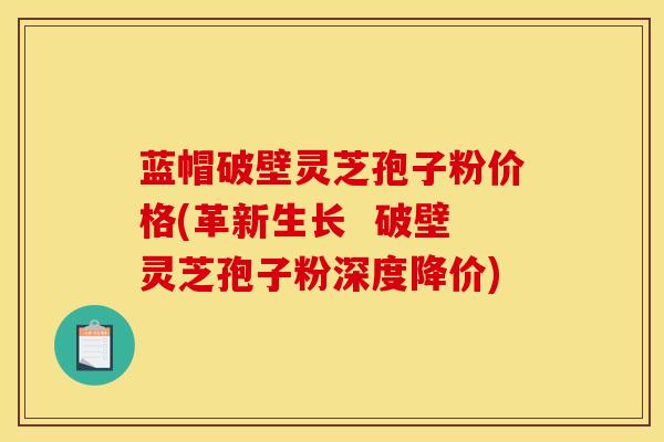 蓝帽破壁灵芝孢子粉价格(革新生长  破壁灵芝孢子粉深度降价)