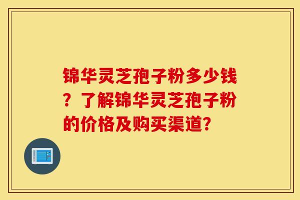 锦华灵芝孢子粉多少钱？了解锦华灵芝孢子粉的价格及购买渠道？