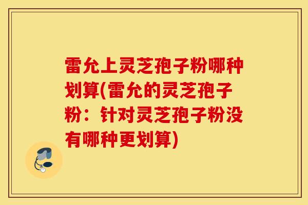 雷允上灵芝孢子粉哪种划算(雷允的灵芝孢子粉：针对灵芝孢子粉没有哪种更划算)