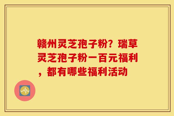 赣州灵芝孢子粉？瑞草灵芝孢子粉一百元福利，都有哪些福利活动