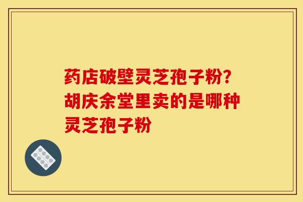 药店破壁灵芝孢子粉？胡庆余堂里卖的是哪种灵芝孢子粉