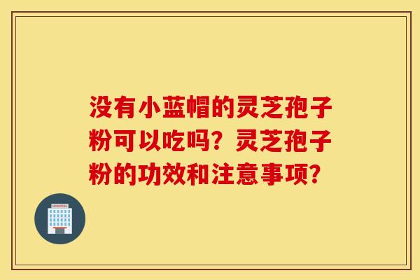 没有小蓝帽的灵芝孢子粉可以吃吗？灵芝孢子粉的功效和注意事项？