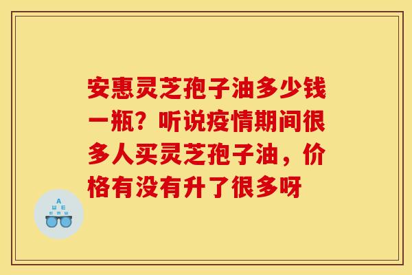 安惠灵芝孢子油多少钱一瓶？听说疫情期间很多人买灵芝孢子油，价格有没有升了很多呀