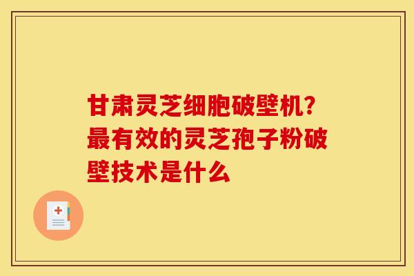 甘肃灵芝细胞破壁机？最有效的灵芝孢子粉破壁技术是什么