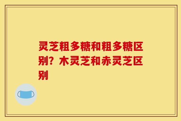 灵芝粗多糖和粗多糖区别？木灵芝和赤灵芝区别