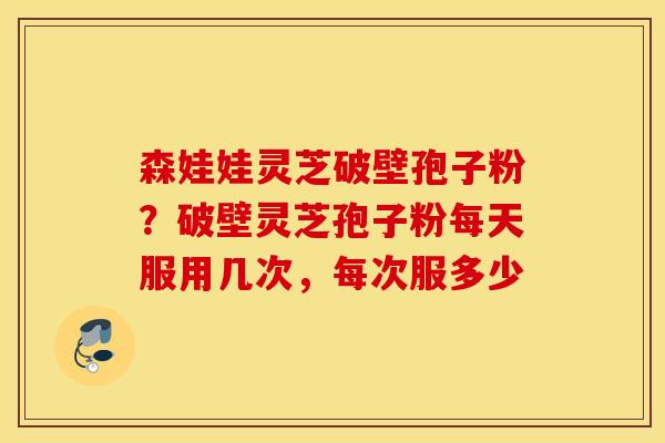 森娃娃灵芝破壁孢子粉？破壁灵芝孢子粉每天服用几次，每次服多少
