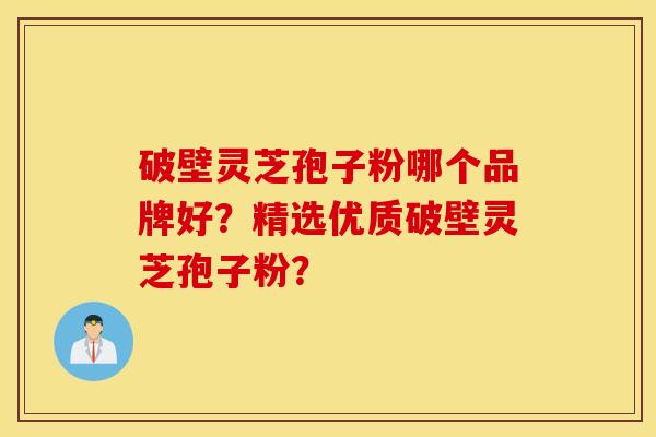 破壁灵芝孢子粉哪个品牌好？精选优质破壁灵芝孢子粉？