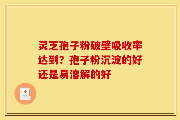 灵芝孢子粉破壁吸收率达到？孢子粉沉淀的好还是易溶解的好