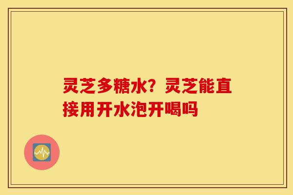 灵芝多糖水？灵芝能直接用开水泡开喝吗
