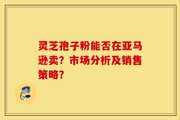 灵芝孢子粉能否在亚马逊卖？市场分析及销售策略？