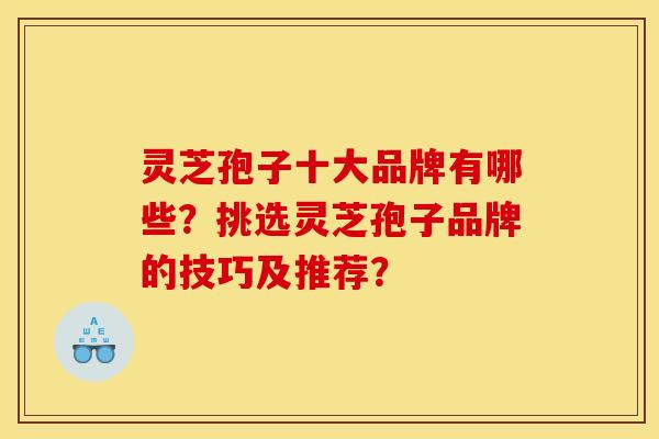 灵芝孢子十大品牌有哪些？挑选灵芝孢子品牌的技巧及推荐？