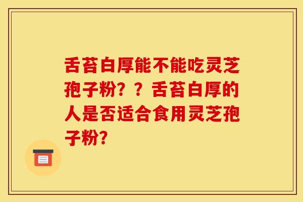 舌苔白厚能不能吃灵芝孢子粉？？舌苔白厚的人是否适合食用灵芝孢子粉？