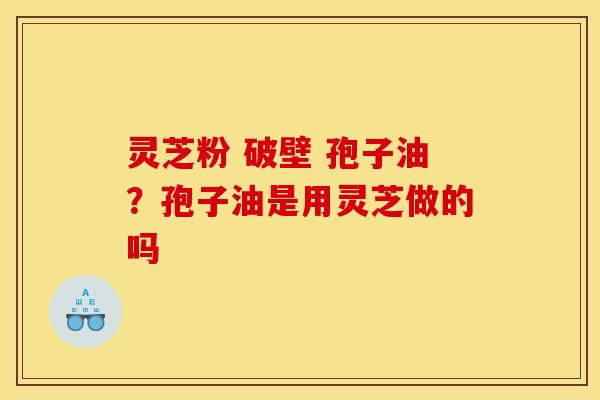 灵芝粉 破壁 孢子油？孢子油是用灵芝做的吗