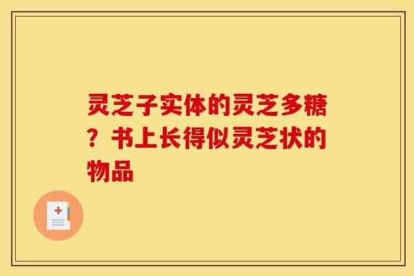 灵芝子实体的灵芝多糖？书上长得似灵芝状的物品