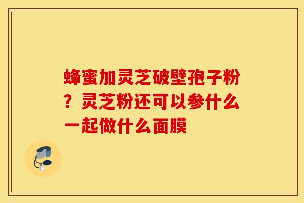 蜂蜜加灵芝破壁孢子粉？灵芝粉还可以参什么一起做什么面膜