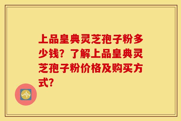 上品皇典灵芝孢子粉多少钱？了解上品皇典灵芝孢子粉价格及购买方式？