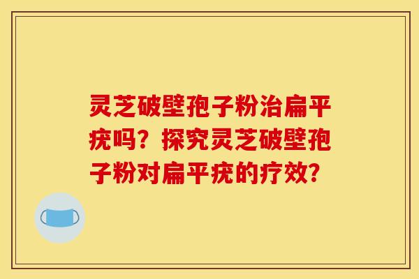 灵芝破壁孢子粉治扁平疣吗？探究灵芝破壁孢子粉对扁平疣的疗效？