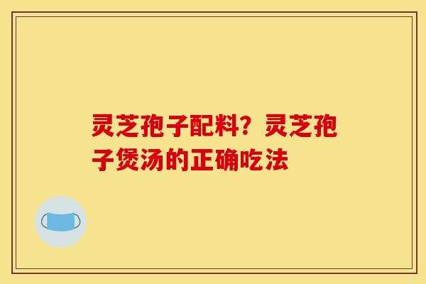 灵芝孢子配料？灵芝孢子煲汤的正确吃法