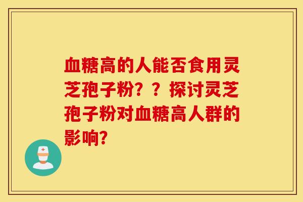血糖高的人能否食用灵芝孢子粉？？探讨灵芝孢子粉对血糖高人群的影响？