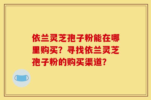 依兰灵芝孢子粉能在哪里购买？寻找依兰灵芝孢子粉的购买渠道？