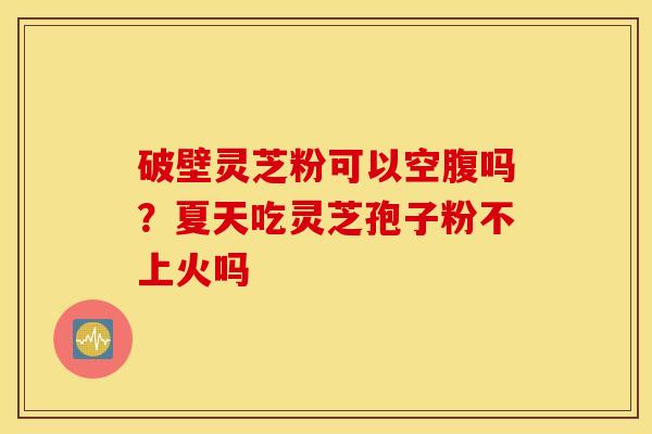 破壁灵芝粉可以空腹吗？夏天吃灵芝孢子粉不上火吗
