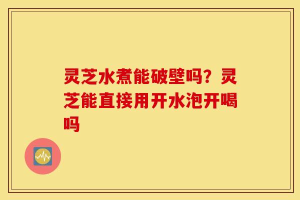 灵芝水煮能破壁吗？灵芝能直接用开水泡开喝吗