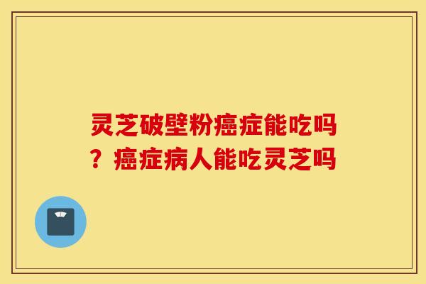 灵芝破壁粉癌症能吃吗？癌症病人能吃灵芝吗