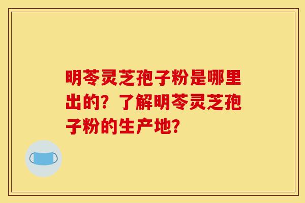 明苓灵芝孢子粉是哪里出的？了解明苓灵芝孢子粉的生产地？