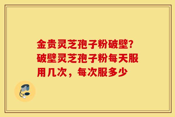 金贵灵芝孢子粉破壁？破壁灵芝孢子粉每天服用几次，每次服多少