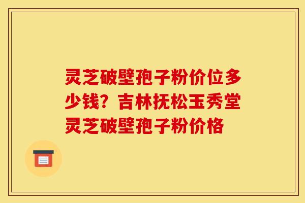 灵芝破壁孢子粉价位多少钱？吉林抚松玉秀堂灵芝破壁孢子粉价格