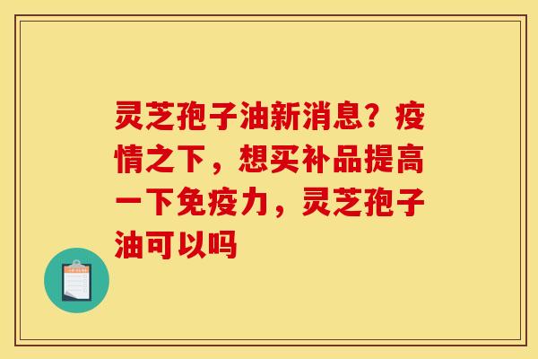 灵芝孢子油新消息？疫情之下，想买补品提高一下免疫力，灵芝孢子油可以吗