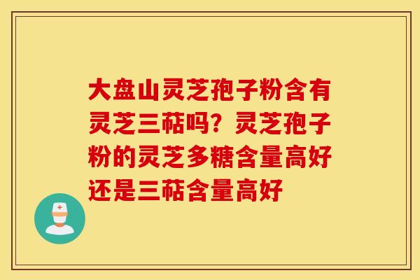 大盘山灵芝孢子粉含有灵芝三萜吗？灵芝孢子粉的灵芝多糖含量高好还是三萜含量高好