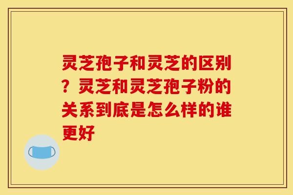 灵芝孢子和灵芝的区别？灵芝和灵芝孢子粉的关系到底是怎么样的谁更好
