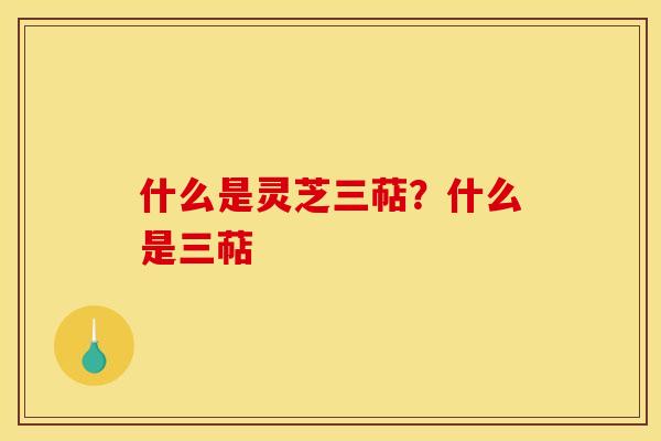 什么是灵芝三萜？什么是三萜