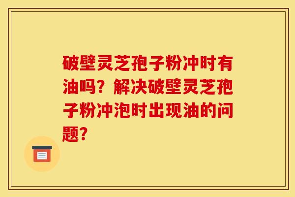 破壁灵芝孢子粉冲时有油吗？解决破壁灵芝孢子粉冲泡时出现油的问题？