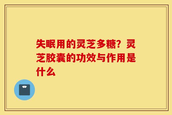 失眠用的灵芝多糖？灵芝胶囊的功效与作用是什么